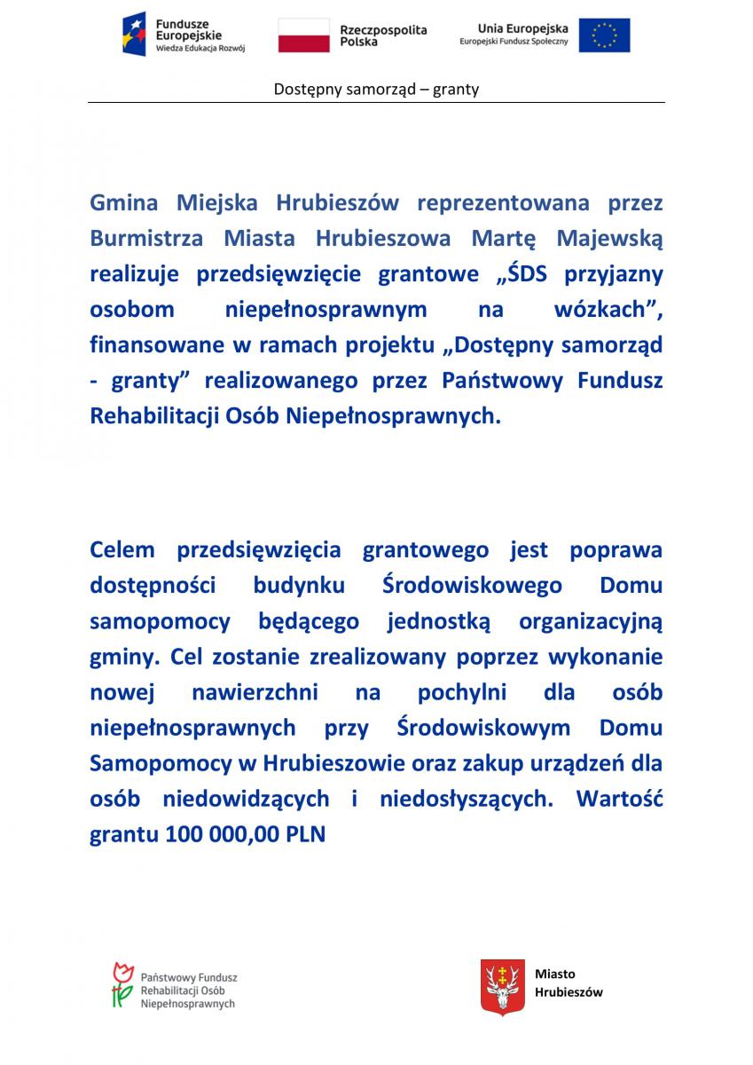 Gmina Miejska Hrubieszów reprezentowana przez Burmistrza Miasta Hrubieszowa Martę Majewską realizuje przedsięwzięcie grantowe „ŚDS przyjazny osobom niepełnosprawnym na wózkach”, finansowane w ramach projektu „Dostępny samorząd - granty” realizowanego przez Państwowy Fundusz Rehabilitacji Osób Niepełnosprawnych. Celem przedsięwzięcia grantowego jest poprawa dostępności budynku Środowiskowego Domu samopomocy będącego jednostką organizacyjną gminy. Cel zostanie zrealizowany poprzez wykonanie nowej nawierzchni na pochylni dla osób niepełnosprawnych przy Środowiskowym Domu Samopomocy w Hrubieszowie oraz zakup urządzeń dla osób niedowidzących i niedosłyszących. Wartość grantu 100 000,00 pln  logotypy programu